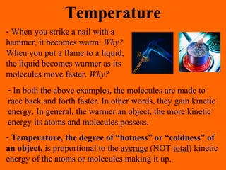Temperature
- When you strike a nail with a
hammer, it becomes warm. Why?
When you put a flame to a liquid,
the liquid becomes warmer as its
molecules move faster. Why?
- In both the above examples, the molecules are made to
race back and forth faster. In other words, they gain kinetic
energy. In general, the warmer an object, the more kinetic
energy its atoms and molecules possess.
- Temperature, the degree of “hotness” or “coldness” of
an object, is proportional to the average (NOT total) kinetic
energy of the atoms or molecules making it up.
 
