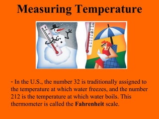 - In the U.S., the number 32 is traditionally assigned to
the temperature at which water freezes, and the number
212 is the temperature at which water boils. This
thermometer is called the Fahrenheit scale.
Measuring Temperature
 