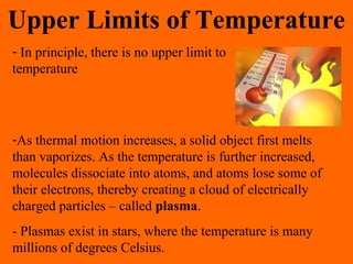 Upper Limits of Temperature
- In principle, there is no upper limit to
temperature
-As thermal motion increases, a solid object first melts
than vaporizes. As the temperature is further increased,
molecules dissociate into atoms, and atoms lose some of
their electrons, thereby creating a cloud of electrically
charged particles – called plasma.
- Plasmas exist in stars, where the temperature is many
millions of degrees Celsius.
 