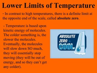 Lower Limits of Temperature
- In contrast to high temperatures, there is a definite limit at
the opposite end of the scale, called absolute zero.
- Temperature is based upon
kinetic energy of molecules.
The colder something is, the
slower the molecules.
Eventually, the molecules
will slow down SO much,
they will essentially stop
moving (they will be out of
energy, and so they can’t get
any colder).
 