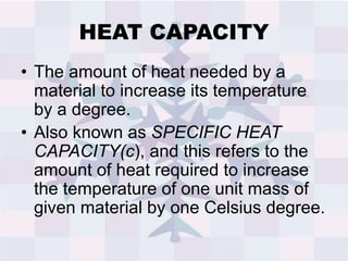 HEAT CAPACITY
• The amount of heat needed by a
material to increase its temperature
by a degree.
• Also known as SPECIFIC HEAT
CAPACITY(c), and this refers to the
amount of heat required to increase
the temperature of one unit mass of
given material by one Celsius degree.
 