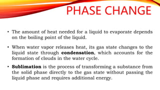 PHASE CHANGE
• The amount of heat needed for a liquid to evaporate depends
on the boiling point of the liquid.
• When water vapor releases heat, its gas state changes to the
liquid state through condensation, which accounts for the
formation of clouds in the water cycle.
• Sublimation is the process of transforming a substance from
the solid phase directly to the gas state without passing the
liquid phase and requires additional energy.
 