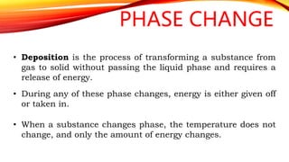 PHASE CHANGE
• Deposition is the process of transforming a substance from
gas to solid without passing the liquid phase and requires a
release of energy.
• During any of these phase changes, energy is either given off
or taken in.
• When a substance changes phase, the temperature does not
change, and only the amount of energy changes.
 