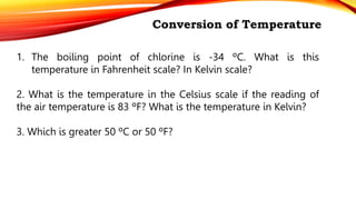 Conversion of Temperature
1. The boiling point of chlorine is -34 ºC. What is this
temperature in Fahrenheit scale? In Kelvin scale?
2. What is the temperature in the Celsius scale if the reading of
the air temperature is 83 ºF? What is the temperature in Kelvin?
3. Which is greater 50 ºC or 50 ºF?
 