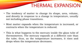 THERMAL EXPANSION
• The tendency of matter to change its shape, area, volume,
and density in response to a change in temperature, usually
not including phase transitions.
• Most matter expands when the temperature is increased, or
contracts when the temperature is reduced.
• This is what happens to the mercury inside the glass tube of
thermometers. The mercury expands at a different rate than
the tube; thus, as the temperature increases, it rises and
drops when the temperature decreases.
 