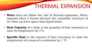 THERMAL EXPANSION
• Water does not follow the rule of thermal expansion. Water
expands when it freezes because the crystalline structure of
ice takes up more space than liquid water.
• Heat Capacity of a body is the quantity of heat necessary to
raise its temperature by 1ºC.
• Specific Heat is the amount of heat necessary to raise the
temperature of a mass of a substance by 1 ºC.
 