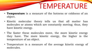TEMPERATURE
• Temperature is a measure of the hotness or coldness of an
object.
• Kinetic molecular theory tells us that all matter has
molecules or atoms which are constantly moving; thus, they
have kinetic energy.
• The faster these molecules move, the more kinetic energy
they have. The more kinetic energy, the higher is the
temperature of an object.
• Temperature is a measure of the average kinetic energy of
molecules.
 