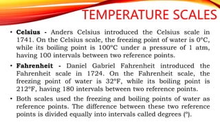 TEMPERATURE SCALES
• Celsius - Anders Celsius introduced the Celsius scale in
1741. On the Celsius scale, the freezing point of water is 0ºC,
while its boiling point is 100ºC under a pressure of 1 atm,
having 100 intervals between two reference points.
• Fahrenheit - Daniel Gabriel Fahrenheit introduced the
Fahrenheit scale in 1724. On the Fahrenheit scale, the
freezing point of water is 32ºF, while its boiling point is
212ºF, having 180 intervals between two reference points.
• Both scales used the freezing and boiling points of water as
reference points. The difference between these two reference
points is divided equally into intervals called degrees (º).
 