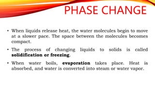 PHASE CHANGE
• When liquids release heat, the water molecules begin to move
at a slower pace. The space between the molecules becomes
compact.
• The process of changing liquids to solids is called
solidification or freezing.
• When water boils, evaporation takes place. Heat is
absorbed, and water is converted into steam or water vapor.
 