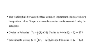 Relationship Between Scales
• The relationships between the three common temperature scales are shown
in equations below. Temperatures on these scales can be converted using the
equations.
• Celsius to Fahrenheit 𝑇𝐹 =
9
5
(𝑇𝐶+32) Celsius to Kelvin 𝑇𝐾 = 𝑇𝐶 + 273
• Fahrenheit to Celsius 𝑇𝐶 =
5
9
𝑇𝐹 − 32 Kelvin to Celsius 𝑇𝐶 = 𝑇𝐾 − 273
 