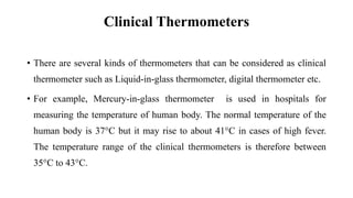 Clinical Thermometers
• There are several kinds of thermometers that can be considered as clinical
thermometer such as Liquid-in-glass thermometer, digital thermometer etc.
• For example, Mercury-in-glass thermometer is used in hospitals for
measuring the temperature of human body. The normal temperature of the
human body is 37°C but it may rise to about 41°C in cases of high fever.
The temperature range of the clinical thermometers is therefore between
35°C to 43°C.
 
