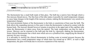 The thermometer has a small bulb made of thin glass. The bulb has a narrow bore through which a
fine mercury thread moves. The fine bore of the tube makes it possible for small temperature changes
to cause large changes in the length of the mercury column, making the thermometer very sensitive to
temperature changes.
The most prominent feature of the thermometer is the kink or constriction of bore near the bulb. The
kink allows the expanding mercury to flow past it when the thermometer is placed in contact with the
human body. The mercury threads however remains in position in the upper part of the capillary tube
when the thermometer is taken away from the patient. The body temperature can thus be read at
leisure. Mercury can be returned to the bulb past the kink by vigorously shaking the thermometer.
Some clinical thermometer has a thick stem which acts as a cylindrical lens, magnifying the thread of
mercury for easy viewing.
It is advisable to sterilize the clinical thermometer in boiling water at normal pressure because the
thermometer has a small temperature range of which does not extend up to 100°C. at such a high
temperature, the glass will break due to excessive expansion of the mercury.
 