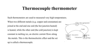 Thermocouple thermometer
Such thermometers are used to measured very high temperatures.
When two different metals (e.g. copper and constantan) are
joined at the end and one end (the hot junction heated)
is heated, while the other end (the cold junction) is kept
constant in melting ice, an electric current flows along
the metals. This is the thermoelectric effect and the set
up is called a thermocouple.
 