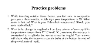Practice problems
1. While traveling outside Sierra Leone, you feel sick. A companion
gets you a thermometer, which says your temperature is 39. What
scale is that on? What is your Fahrenheit temperature? Should you
seek medical help?
2. What is the change in length of a 3 cm long column of mercury if its
temperature changes from 37 °C to 40 °C , assuming the mercury is
constrained to a cylinder but unconstrained in length? Your answer
will show why thermometers contain bulbs at the bottom instead of
simple columns of liquid.
 