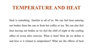 TEMPERATURE AND HEAT
Heat is something familiar to all of us. We can feel heat entering
our bodies from the sun or from hot coffee or tea. We can also feel
heat leaving our bodies as we feel the chill of night or the cooling
effect of sweat after exercise. What is heat? How do we define it
and how is it related to temperature? What are the effects of heat
and how does it flow from place to place? However, the two
 