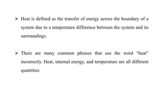  Heat is defined as the transfer of energy across the boundary of a
system due to a temperature difference between the system and its
surroundings.
 There are many common phrases that use the word “heat”
incorrectly. Heat, internal energy, and temperature are all different
quantities
 