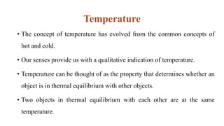 Temperature
• The concept of temperature has evolved from the common concepts of
hot and cold.
• Our senses provide us with a qualitative indication of temperature.
• Temperature can be thought of as the property that determines whether an
object is in thermal equilibrium with other objects.
• Two objects in thermal equilibrium with each other are at the same
temperature.
 