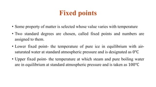 Fixed points
• Some property of matter is selected whose value varies with temperature
• Two standard degrees are chosen, called fixed points and numbers are
assigned to them.
• Lower fixed point- the temperature of pure ice in equilibrium with air-
saturated water at standard atmospheric pressure and is designated as 0℃
• Upper fixed point- the temperature at which steam and pure boiling water
are in equilibrium at standard atmospheric pressure and is taken as 100℃
 