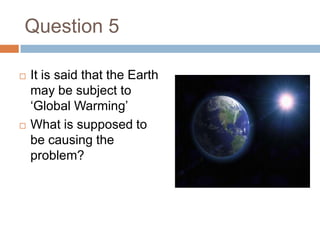Question 5It is said that the Earth may be subject to ‘Global Warming’What is supposed to be causing the problem?
