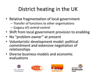 District heating in the UK
• Relative fragmentation of local government
– Transfer of functions to other organisations
– (Legacy of) central control
• Shift from local government provision to enabling
• No “problem owner” at present
• Voluntaristic development model: political
commitment and extensive negotiation of
relationships
• Diverse business models and economic
evaluations
 