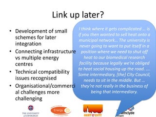 Link up later?
I think where it gets complicated … is
if you then wanted to sell heat onto a
municipal network… The university is
never going to want to put itself in a
position where we need to shut off
heat to our biomedical research
facility because legally we’re obliged
to heat social housing up the road. ….
Some intermediary, [the] City Council,
needs to sit in the middle. But …
they’re not really in the business of
being that intermediary.
• Development of small
schemes for later
integration
• Connecting infrastructure
vs multiple energy
centres
• Technical compatibility
issues recognised
• Organisational/commerci
al challenges more
challenging
 