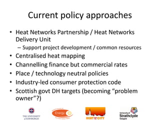 Current policy approaches
• Heat Networks Partnership / Heat Networks
Delivery Unit
– Support project development / common resources
• Centralised heat mapping
• Channelling finance but commercial rates
• Place / technology neutral policies
• Industry-led consumer protection code
• Scottish govt DH targets (becoming “problem
owner”?)
 