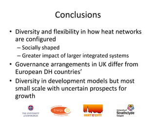 Conclusions
• Diversity and flexibility in how heat networks
are configured
– Socially shaped
– Greater impact of larger integrated systems
• Governance arrangements in UK differ from
European DH countries’
• Diversity in development models but most
small scale with uncertain prospects for
growth
 