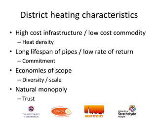 District heating characteristics
• High cost infrastructure / low cost commodity
– Heat density
• Long lifespan of pipes / low rate of return
– Commitment
• Economies of scope
– Diversity / scale
• Natural monopoly
– Trust
 