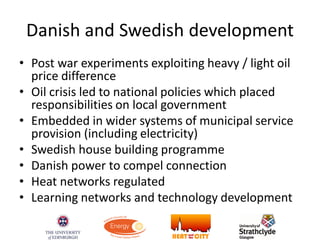 Danish and Swedish development
• Post war experiments exploiting heavy / light oil
price difference
• Oil crisis led to national policies which placed
responsibilities on local government
• Embedded in wider systems of municipal service
provision (including electricity)
• Swedish house building programme
• Danish power to compel connection
• Heat networks regulated
• Learning networks and technology development
 