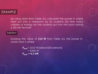 EXAMPLE
(a) Using data from Table 4.5, calculate the power in waste
heat put into a classroom by 30 students. (b) How many
calories of energy do the students put into the room during
a 50-min lecture?
Solution
(a.)Using the value of 210 W from Table 4.5, the power in
waste heat is simply
Pheat = (210 W/person)(30 persons)
= 6300 W
Pheat = 6.3 kW
 