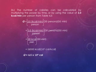 (b.) The number of calories can be calculated by
multiplying the power by time, or by using the value of 3.0
kcal/min per person from Table 4.5
Q = 3.0 (kcal/min) (30 persons)(50 min)
person
= (4500 kcal)(103 cal/kcal)
Q = 4.5 x 106 cal
= 3.0 (kcal/min) (30 persons)(50 min)
person
= 30 kcal (50 min)
min
 