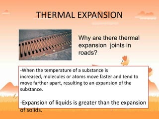 THERMAL EXPANSION
Why are there thermal
expansion joints in
roads?
-When the temperature of a substance is
increased, molecules or atoms move faster and tend to
move farther apart, resulting to an expansion of the
substance.
-Expansion of liquids is greater than the expansion
of solids.
 