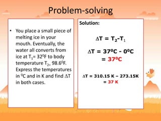 Problem-solving
• You place a small piece of
melting ice in your
mouth. Eventually, the
water all converts from
ice at T1= 320F to body
temperature T2= 98.60F.
Express the temperatures
in 0C and in K and find T
in both cases.
Solution:
0F to 0C
°C = (°F - 32°)/1.8
°C = (32°F - 32°)/1.8
= 0°C
°C = (98.6°F - 32°)/1.8
= 37°C
K = °C + 273.15
K = 0°C + 273.15 = 273.15K
K = 37 °C + 273.15 =
310.15K
Solution:
T = T2-T1
T = 370C - 00C
= 370C
T = 310.15 K – 273.15K
= 37 K
 