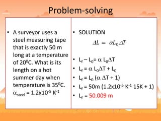 Problem-solving
• A surveyor uses a
steel measuring tape
that is exactly 50 m
long at a temperature
of 200C. What is its
length on a hot
summer day when
temperature is 350C.
steel = 1.2x10-5 K-1
• SOLUTION
• Lf – L0= L0 T
• Lf = L0 T + L0
• Lf = L0 ( T + 1)
• Lf = 50m (1.2x10-5 K-1 15K + 1)
• Lf = 50.009 m
 