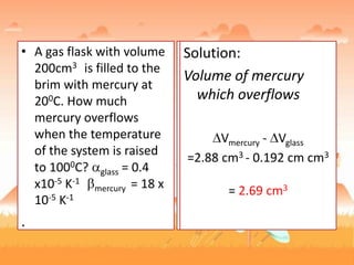 • A gas flask with volume
200cm3 is filled to the
brim with mercury at
200C. How much
mercury overflows
when the temperature
of the system is raised
to 1000C? glass = 0.4
x10-5 K-1
mercury = 18 x
10-5 K-1
.
Solution:
glass = 3
Vglass = 3(0.4 x10-5 K-1 ) 200 cm3 80K
Vglass = 0.192 cm3
Vmercury = (18 x10-5 K-1 )
200 cm3 80K
Vmercury = 2.88 cm3
Solution:
Volume of mercury
which overflows
Vmercury - Vglass
=2.88 cm3 - 0.192 cm cm3
= 2.69 cm3
 