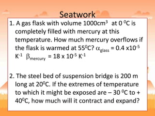 Seatwork
1. A gas flask with volume 1000cm3 at 0 0C is
completely filled with mercury at this
temperature. How much mercury overflows if
the flask is warmed at 550C? glass = 0.4 x10-5
K-1
mercury = 18 x 10-5 K-1
2. The steel bed of suspension bridge is 200 m
long at 200C. If the extremes of temperature
to which it might be exposed are – 30 0C to +
400C, how much will it contract and expand?
 