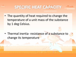 • The quantity of heat required to change the
temperature of a unit mass of the substance
by 1 deg Celsius.
• Thermal inertia- resistance of a substance to
change its temperature
 