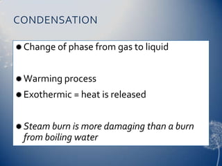 CONDENSATION
Change of phase from gas to liquid
Warming process
Exothermic = heat is released
Steam burn is more damaging than a burn
from boiling water
 