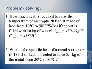 Problem- solving:
1. How much heat is required to raise the
temperature of an empty 20 kg vat made of
iron from 100C to 900C?What if the vat is
filled with 20 kg of water? Ciron = 450 J/kgC0
C water = 41860C
2. What is the specific heat of a metal substance
if 135kJ of heat is needed to raise 5.1 kg of
the metal from 200C to 300C?
 
