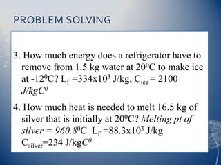 PROBLEM SOLVING
3. How much energy does a refrigerator have to
remove from 1.5 kg water at 200C to make ice
at -120C? Lf =334x103 J/kg, Cice = 2100
J/kgC0
4. How much heat is needed to melt 16.5 kg of
silver that is initially at 200C? Melting pt of
silver = 960.80C Lf =88.3x103 J/kg
Csilver=234 J/kgC0
 