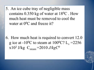 5. An ice cube tray of negligible mass
contains 0.350 kg of water at 180C . How
much heat must be removed to cool the
water at 00C and freeze it?
6. How much heat is required to convert 12.0
g ice at -100C to steam at 1000C? Lv =2256
x103 J/kg Csteam =2010 J/kgC0
 