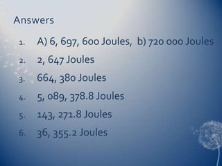 Answers
1. A) 6, 697, 600 Joules, b) 720 000 Joules
2. 2, 647 Joules
3. 664, 380 Joules
4. 5, 089, 378.8 Joules
5. 143, 271.8 Joules
6. 36, 355.2 Joules
 