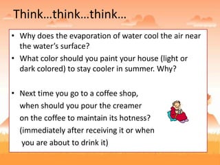Think…think…think…
• Why does the evaporation of water cool the air near
the water’s surface?
• What color should you paint your house (light or
dark colored) to stay cooler in summer. Why?
• Next time you go to a coffee shop,
when should you pour the creamer
on the coffee to maintain its hotness?
(immediately after receiving it or when
you are about to drink it)
 