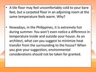 • A tile floor may feel uncomfortably cold to your bare
feet, but a carpeted floor in an adjoining room at the
same temperature feels warm. Why?
• Nowadays, in the Philippines, it is extremely hot
during summer. You won’t even notice a difference in
temperature inside and outside your house. As an
architect, what can you suggest to minimize heat
transfer from the surrounding to the house? When
you give your suggestion, environmental
considerations should not be taken for granted.
 