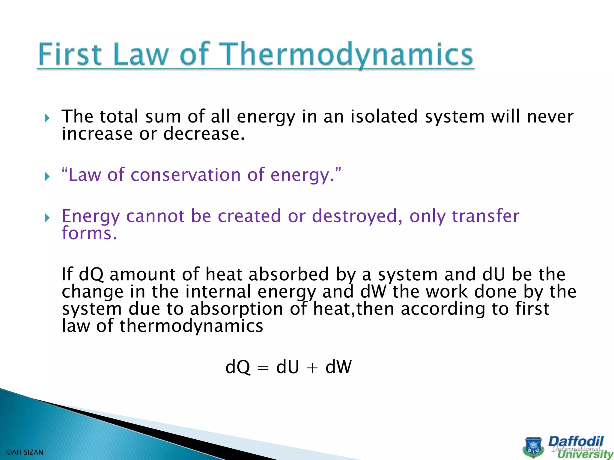  The total sum of all energy in an isolated system will never
increase or decrease.
 “Law of conservation of energy.”
 Energy cannot be created or destroyed, only transfer
forms.
If dQ amount of heat absorbed by a system and dU be the
change in the internal energy and dW the work done by the
system due to absorption of heat,then according to first
law of thermodynamics
dQ = dU + dW
©AH SIZAN
 