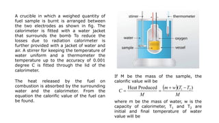 A crucible in which a weighed quantity of
fuel sample is burnt is arranged between
the two electrodes as shown in fig. The
calorimeter is fitted with a water jacket
that surrounds the bomb To reduce the
losses due to radiation calorimeter is
further provided with a jacket of water and
air. A stirrer for keeping the temperature of
water uniform and a thermometer the
temperature up to the accuracy of 0.001
degree C is fitted through the lid of the
calorimeter.
The heat released by the fuel on
combustion is absorbed by the surrounding
water and the calorimeter. From the
equation the calorific value of the fuel can
be found.
 
M
T
T
w
m
M
C
)
(
Produced
Heat 2
1 



If M be the mass of the sample, the
calorific value will be
where m be the mass of water, w is the
capacity of calorimeter, T1 and T2 are
initial and final temperature of water
value will be
 