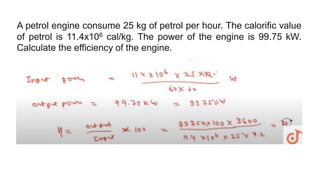 A petrol engine consume 25 kg of petrol per hour. The calorific value
of petrol is 11.4x106 cal/kg. The power of the engine is 99.75 kW.
Calculate the efficiency of the engine.
 