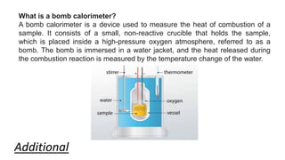 What is a bomb calorimeter?
A bomb calorimeter is a device used to measure the heat of combustion of a
sample. It consists of a small, non-reactive crucible that holds the sample,
which is placed inside a high-pressure oxygen atmosphere, referred to as a
bomb. The bomb is immersed in a water jacket, and the heat released during
the combustion reaction is measured by the temperature change of the water.
Additional
 