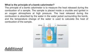 What is the principle of a bomb calorimeter?
The principle of a bomb calorimeter is to measure the heat released during the
combustion of a sample. The sample is placed inside a crucible and ignited in
an oxygen atmosphere at high pressure. The heat released during the
combustion is absorbed by the water in the water jacket surrounding the bomb,
and the temperature change of the water is used to calculate the heat of
combustion of the sample.
Additional
 