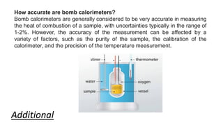 How accurate are bomb calorimeters?
Bomb calorimeters are generally considered to be very accurate in measuring
the heat of combustion of a sample, with uncertainties typically in the range of
1-2%. However, the accuracy of the measurement can be affected by a
variety of factors, such as the purity of the sample, the calibration of the
calorimeter, and the precision of the temperature measurement.
Additional
 